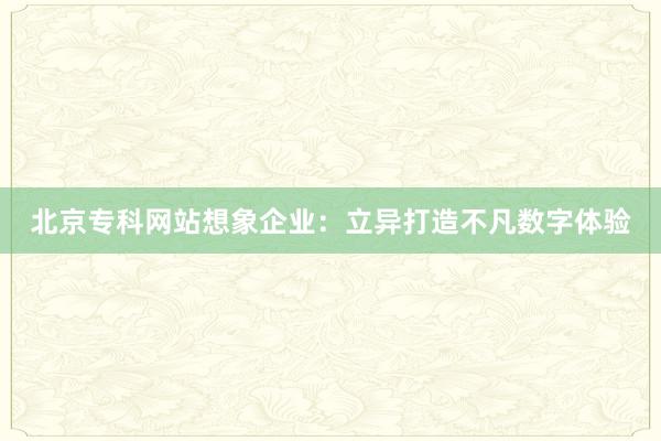 北京专科网站想象企业：立异打造不凡数字体验